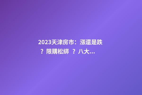 2023天津房市：漲還是跌？限購松綁？八大預(yù)測解讀！